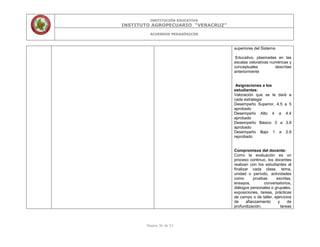 INSTITUCIÓN EDUCATIVA
INSTITUTO AGROPECUARIO “VERACRUZ”
ACUERDOS PEDAGÓGICOS
Página 36 de 53
superiores del Sistema
Educativo, plasmadas en las
escalas valorativas numéricas y
conceptuales descritas
anteriormente
Asignaciones a los
estudiantes:
Valoración que se le dará a
cada estrategia
Desempeño Superior, 4.5 a 5
aprobado
Desempeño Alto 4 a 4.4
aprobado
Desempeño Básico 3 a 3.9
aprobado
Desempeño Bajo 1 a 2.9
reprobado
Compromisos del docente:
Como la evaluación es un
proceso continuo, los docentes
realizan con los estudiantes al
finalizar cada clase, tema,
unidad o período, actividades
como pruebas escritas,
ensayos, conversatorios,
diálogos personales o grupales,
exposiciones, tareas, prácticas
de campo o de taller, ejercicios
de afianzamiento y de
profundización, tareas
 