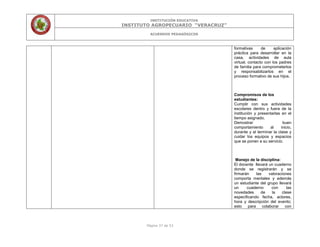 INSTITUCIÓN EDUCATIVA
INSTITUTO AGROPECUARIO “VERACRUZ”
ACUERDOS PEDAGÓGICOS
Página 37 de 53
formativas de aplicación
práctica para desarrollar en la
casa, actividades de aula
virtual, contacto con los padres
de familia para comprometerlos
y responsabilizarlos en el
proceso formativo de sus hijos.
Compromisos de los
estudiantes:
Cumplir con sus actividades
escolares dentro y fuera de la
institución y presentarlas en el
tiempo asignado.
Demostrar buen
comportamiento al inicio,
durante y al terminar la clase y
cuidar los equipos y espacios
que se ponen a su servicio.
Manejo de la disciplina:
El docente llevará un cuaderno
donde se registrarán y se
firmarán las valoraciones
comporta mentales y además
un estudiante del grupo llevará
un cuaderno con las
novedades de la clase
especificando fecha, actores,
hora y descripción del evento;
esto para colaborar con
 