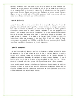 mienten a sí mismos. Tienes que confiar en ti y decidir si crees o no lo que alguien te dice.
Si alguien no te trata con amor ni respeto, que se aleje de ti es un regalo. Si esa persona no
se va, lo más probable es que soportes muchos años de sufrimiento con ella. Que se marche
quizá resulte doloroso durante un tiempo, pero finalmente tu corazón sanará. Entonces,
elegirás lo que de verdad quieres. Descubrirás que, para elegir correctamente, más que
confiar en los demás, es necesario que confíes en ti mismo.
Tercer Acuerdo:
Asegúrate de que las cosas te queden claras. Si no comprendes alguna, ten el valor de
preguntar hasta clarificarlo todo lo posible, e incluso entonces, no supongas que lo sabes
todo sobre esa situación en particular. Una vez escuches la respuesta, no tendrás que hacer
suposiciones porque sabrás la verdad. Asimismo, encuentra tu voz para preguntarlo que
quieres. Todo el mundo tiene derecho a contestarte “sí» o «no», pero tú siempre tendrás
derecho a preguntar. Del mismo modo, todo el mundo tiene derecho a preguntarte y tú
tienes derecho a contestar “sí» o «no». Si no entiendes algo, en lugar de hacer una
suposición, es mejor que preguntes y que seas claro. El día que dejes de hacer
suposiciones, te comunicarás con habilidad y claridad, libre de veneno emocional. Cuando
ya no hagas suposiciones, tus palabras se volverán impecables.
Cuarto Acuerdo:
Este acuerdo permite que los otros acuerdos se conviertan en hábitos internalizados dentro
de nosotros. Se trata de dar siempre lo mejor de uno en cualquier situación. Si hacemos
nuestro mejor esfuerzo nunca nos sentiremos culpables de no haberlo intentado lo
suficiente, ni sentiremos frustración ni sentimientos de culpa. Solemos decirnos, " Es que si
hubiese hecho más...es que si al menos le hubiera ayudado un poco más...", o " Fracasé
porque no lo inténtelo suficiente, no puse todo el empeño que debía “y frases parecidas.
Hacer nuestro máximo esfuerzo y disfrutarlo es aceptarnos a nosotros mismos sin reproches
ni quejas, si damos lo mejor en cada acción, a pesar de que no logremos nuestra meta, no
podremos sentirnos frustrados o fracasados, simplemente no estaba para darse, pero no por
no haberlo intentado con nuestro mayor esfuerzo.
 