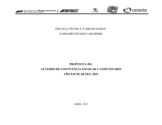 ESCUELA TÉCNICA “CARLOS SANDA”
CANOABO ESTADO CARABOBO
PROPUESTA DE:
ACUERDO DE CONVIVENCIA ESCOLAR Y COMUNITARIO
AÑO ESCOLAR 2012 -2013
ABRIL, 2013
 