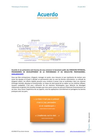 Thématiqu
        ues d’intervention                                                                                                     23
                                                                                                                                3 août 2011 




                                                                                                      
 
Acuerdo  et ses parten
                     naires sont he
                                  eureux de vous annoncer  le lancement
                                                                      t public des P
                                                                                   PARCOURS POOTENCIAL, 
PROGRAMMMES  DE  DEVELOPPEM      MENT  DE  LA PERFORMANCE  ET  D MIEUX‐ET
                                              A                       DU            TRE  PROFES
                                                                                              SSIONNEL. 
www.pottencial.fr  
 
Vous  qui  êtes  entreprreneur,  dirigeant,  manager en  poste,  vo mesurez  ce  que  repré
                                                      r             ous                         ésente  de  mootiver  sans 
cesse  vos équipes  et  d
         s               d’avoir  à  décider  en  permanence  avec  ou  sans  les  b
                                                                                   bonnes  inform
                                                                                                mations.  La  so
                                                                                                               olitude  du 
dirigeant  aidant,  ces  e
                         efforts  répété peuvent  vo conduire  à  puiser  trop  en  profond
                                        és            ous                                       deur  dans  vos réserves 
                                                                                                               s 
d’énergiee mentale, ph hysique et émotionnelle. Le    e risque est alors grand de e se replier su
                                                                                                ur les schémas s réflexes, 
souvent  inadaptées.  C’est  pour  s   s’affranchir  de  ces  réactio stéréotypées,  pour  d
                                                                    ons                         détecter  les  décalages 
relationnels et générer de nouvelles    s énergies quee nous avons conçus les pa  arcours Potencial d’entraine ement sur 
six mois.  Vous vivrez l’’expérience d de ces apports s, vous les appliquerez con ncrètement et t partagerez lees bonnes 
pratiquess avec vos pairs. 
 
                                                                                                                                                  Chapitre : /Mon parcours




                                                                                                              


ACUERDO ©
        © tous droits rése
                         ervés              htt
                                              tp://acuerdo‐conseil.blogspot.com
                                                                              m        www.poten
                                                                                               ncial.fr          gilles.chauveau@
                                                                                                                                @potencial.fr     16
 