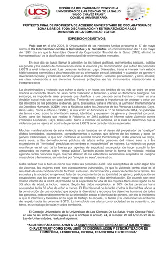 REPÚBLICA BOLIVARIANA DE VENEZUELA
UNIVERSIDAD DE LAS CIENCIAS DE LA SALUD
“HUGO CHAVEZ FRIAS”.
CONSEJO UNIVERSITARIO.
PROYECTO FINAL DE PROPUESTA DE ACUERDO UNIVERSITARIO DE DECLARATORIA DE
ZONA LIBRE DE TODA DISCRIMINACION Y ESTIGMATIZACION A LOS
MIEMBROS DE LA COMUNIDAD LGTBQ+.
EXPOSICION DEMOTIVOS:
Visto que en el año 2004, la Organización de las Naciones Unidas proclamó el 17 de mayo
como el Día Internacional contra la Homofobia y la Transfobia, en conmemoración del 17 de mayo
de 1990, día en que la Asamblea General de Organización Mundial de la Salud (OMS) eliminó la
homosexualidad de la clasificación internacional de enfermedades mentales.
En este día se busca llamar la atención de los líderes políticos, movimientos sociales, público
en general y los medios de comunicación sobre la violencia y la discriminación que sufren las personas
LGBTI a nivel internacional. Las personas lesbianas, gays, bisexuales, trans e intersex han estado
históricamente sometidas a discriminación por su orientación sexual, identidad y expresión de género y
diversidad corporal, y continúan siendo sujetas a discriminación, violencia, persecución, y otros abusos;
en clara vulneración a sus derechos humanos protegidos en los instrumentos internacionales e
interamericanos.
La discriminación y violencia que sufren a diario y en todos los ámbitos de su vida se debe en gran
medida al concepto clásico de sexo como masculino o femenino y como un fenómeno biológico. Sin
embargo, es importante tener presente que clasificar a una persona como hombre o mujer es una
decisión social más que un dato científico. Teniendo en cuenta la importancia de proteger y velar por
los derechos de las personas lesbianas, gays, bisexuales, trans e intersex, la Comisión Interamericana
de Derechos Humanos (CIDH) creo la Relatoría sobre los Derechos de las Personas Lesbianas, Gays,
Bisexuales, Trans e Intersex (LGBTI), la cual entro en funciones el 1° de febrero de 2014, ocupándose
de temas como como la orientación sexual, identidad y expresión de género y diversidad corporal.
Como parte del trabajo que realiza la Relatoría, en 2015 publicó el informe sobre Violencia contra
Personas Lesbianas, Gays, Bisexuales, Trans e Intersex en América, en el cual se determinó que la
violencia que se ejerce en contra de personas LGBTI tiene características especiales.
Muchas manifestaciones de esta violencia están basadas en el deseo del perpetrador de “castigar”
dichas identidades, expresiones, comportamientos o cuerpos que difieren de las normas y roles de
género tradicionales, o que son contrarias al sistema binario hombre/mujer. Esta violencia se dirige,
entre otros, a las demostraciones públicas de afecto entre personas del mismo sexo y a las
expresiones de “feminidad” percibidas en hombres o “masculinidad” en mujeres. La violencia se puede
manifestar en el uso de la fuerza por agentes de seguridad encargados de hacer cumplir la ley
amparados en normas sobre “moral pública”.También puede tomar la forma de violencia médica
ejercida contra personas cuyos cuerpos difieren de los estándares socialmente aceptados de cuerpos
masculinos o femeninos, en intentos por “arreglar su sexo”, entre otros.
Cabe señalar que si bien es cierto que todas las personas LGBTI son susceptibles de sufrir algún tipo
de violencia, las mujeres trans son especialmente vulnerables, ya que la violencia contra ellas es el
resultado de una combinación de factores: exclusión, discriminación y violencia dentro de la familia, las
escuelas y la sociedad en general; falta de reconocimiento de su identidad de género; participación en
ocupaciones que las ponen en mayor riesgo de violencia; y alta criminalización. De acuerdo con este
mismo informe de la CIDH, el promedio de la esperanza de vida de las mujeres trans en la región es de
35 años de edad, o incluso menos. Según los datos recopilados, el 80% de las personas trans
asesinadas tenía 35 años de edad o menos. El Día Nacional de la lucha contra la Homofobia abona a
la construcción de una sociedad que acepta la diversidad y reconoce los derechos humanos de todas
las personas, independientemente de su orientación sexual e identidad de género, por ello te invitamos
a que te informes y fomentes en tu lugar de trabajo, tu escuela, tu familia y tu comunidad un ambiente
de respeto hacia las personas LGTBI. La homofobia nos afecta como sociedad en su conjunto y, por
tanto, es un trabajo de todas y todos combatirla.
El Consejo Universitario de la Universidad de Las Ciencias De La Salud “Hugo Chavez Frias”,
en uso de las atribuciones legales que le confiere el articulo 24, al numeral 20 del Artículo 26 de la
Ley de Universidades, realiza el siguiente:
“ACUERDO PARA DECLARAR A LA UNIVERSIDAD DE CIENCIAS DE LA SALUD “HUGO
CHAVEZ FRIAS” COMO ZONA LIBRE DE DISCRIMINACION Y ESTIGMATIZACION DE
HOMOFOBIA, LESBOFOBIA, BIFOBIA, TRANSFOBIA E INTERFOBIA”
 