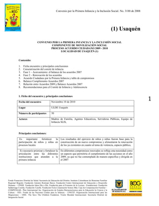 Convenio por la Primera Infancia y la Inclusión Social. No. 3188 de 2008
Fondo Financiero Distrital de Salud. Secretaría de Educación del Distrito. Instituto Colombiano de Bienestar Familiar
Regional Bogotá). Fundación Antonio Restrepo Barco. Fundación Centro Internacional de Educación y Desarrollo
Humano – CINDE. Fundación Ideas Día a Día. Fundación para el Fomento de la Lectura –Fundalectura- Fundación
Saldarriaga Concha. Fundación Carulla. Fundación Éxito.Corporación Somos Más. Caja de Compensación Familiar –
COMPENSAR-. Plan International Inc. Organización de Estados Iberoamericanos para la Educación la Ciencia y la
Cultura – OEI-. Fondo de las Naciones Unidas para la Infancia – UNICEF. Organización Internacional para las
Migraciones – OIM-. The Save The Children Fundation. Visión Mundial Internacional. Secretaría Distrital de
Integración Social.
1
(1) Usaquén
CONVENIO POR LA PRIMERA INFANCIA Y LA INCLUSIÓN SOCIAL
COMPONENTE DE MOVILIZACIÓN SOCIAL
PROCESO ACUERDO CIUDADANO 2009 - 2010
LOCALIDAD DE USAQUÉN (1)
Contenido:
1. Ficha encuentro y principales conclusiones
2. Caracterización del comité de infancia
3. Fase 1 – Acercamiento: el balance de los acuerdos 2007
4. Fase 2 – Renovación de los acuerdos
5. Acuerdo Ciudadano por la Primera Infancia y tabla de compromisos
6. Balance Cumplimiento Acuerdos 2007
7. Relación entre Acuerdos 2009 y Balance Acuerdos 2007
8. Recomendaciones para el Comité de Infancia y Adolescencia
1. Ficha del encuentro y principales conclusiones
Fecha del encuentro Noviembre 10 de 2010
Lugar ULDE Usaquén
Número de participantes 30
Actores Madres de Familia, Agentes Educativos, Servidoras Públicas, Equipo de
Infancia SLIS,
Principales conclusiones:
Es importante fortalecer la
participación de niños y niñas en
procesos locales
Los resultados del ejercicio de niños y niñas fueron base para la
construcción de un nuevo compromiso y alimentaron la renovación
de los ya existentes en cuanto al tema de violencia, espacio público,
Es necesario priorizar y fortalecer la
articulación entre las diferentes
instituciones que atienden a la
primera infancia
En diferentes compromisos renovados se refleja esta necesidad como
un aspecto que permitiría el cumplimiento de las acciones en el año
2009, ya que no fue contemplado de manera específica y dirigida en
el 2007
 