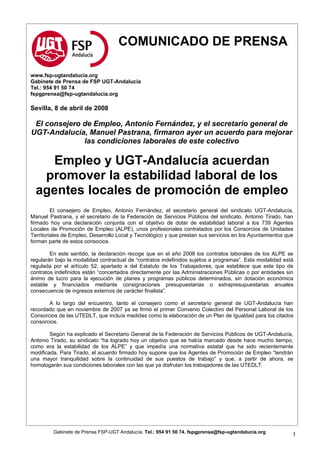 COMUNICADO DE PRENSA

www.fsp-ugtandalucia.org
Gabinete de Prensa de FSP UGT-Andalucía
Tel.: 954 91 50 74
fspgprensa@fsp-ugtandalucia.org

Sevilla, 8 de abril de 2008

 El consejero de Empleo, Antonio Fernández, y el secretario general de
UGT-Andalucía, Manuel Pastrana, firmaron ayer un acuerdo para mejorar
              las condiciones laborales de este colectivo

    Empleo y UGT-Andalucía acuerdan
   promover la estabilidad laboral de los
  agentes locales de promoción de empleo
         El consejero de Empleo, Antonio Fernández, el secretario general del sindicato UGT-Andalucía,
Manuel Pastrana, y el secretario de la Federación de Servicios Públicos del sindicato, Antonio Tirado, han
firmado hoy una declaración conjunta con el objetivo de dotar de estabilidad laboral a los 739 Agentes
Locales de Promoción de Empleo (ALPE), unos profesionales contratados por los Consorcios de Unidades
Territoriales de Empleo, Desarrollo Local y Tecnológico y que prestan sus servicios en los Ayuntamientos que
forman parte de estos consocios.

        En este sentido, la declaración recoge que en el año 2008 los contratos laborales de los ALPE se
regularán bajo la modalidad contractual de “contratos indefinidos sujetos a programas”. Esta modalidad está
regulada por el artículo 52, apartado e del Estatuto de los Trabajadores, que establece que este tipo de
contratos indefinidos están “concertados directamente por las Administraciones Públicas o por entidades sin
ánimo de lucro para la ejecución de planes y programas públicos determinados, sin dotación económica
estable y financiados mediante consignaciones presupuestarias o extrapresupuestarias anuales
consecuencia de ingresos externos de carácter finalista”.

       A lo largo del encuentro, tanto el consejero como el secretario general de UGT-Andalucía han
recordado que en noviembre de 2007 ya se firmó el primer Convenio Colectivo del Personal Laboral de los
Consorcios de las UTEDLT, que incluía medidas como la elaboración de un Plan de Igualdad para los citados
consorcios.

        Según ha explicado el Secretario General de la Federación de Servicios Públicos de UGT-Andalucía,
Antonio Tirado, su sindicato “ha logrado hoy un objetivo que se había marcado desde hace mucho tiempo,
como era la estabilidad de los ALPE” y que impedía una normativa estatal que ha sido recientemente
modificada. Para Tirado, el acuerdo firmado hoy supone que los Agentes de Promoción de Empleo “tendrán
una mayor tranquilidad sobre la continuidad de sus puestos de trabajo” y que, a partir de ahora, se
homologarán sus condiciones laborales con las que ya disfrutan los trabajadores de las UTEDLT.




         Gabinete de Prensa FSP-UGT Andalucía. Tel.: 954 91 50 74. fspgprensa@fsp-ugtandalucia.org
                                                                                                           1
 
