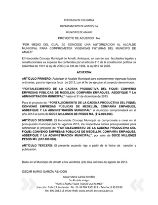 REPÚBLICA DE COLOMBIA

                               DEPARTAMENTO DE ANTIOQUIA

                                    MUNICIPIO DE AMALFI

                             PROYECTO DE ACUERDO No

“POR MEDIO DEL CUAL SE CONCEDE UNA AUTORIZACION AL ALCALDE
MUNICIPAL PARA COMPROMETER VIGENCIAS FUTURAS DEL MUNICIPO DE
AMALFI”

El Honorable Concejo Municipal de Amalfi, Antioquia, en uso de sus facultades legales y
constitucionales es especial las conferidas por el articulo 313 de la constitución política de
Colombia de 1991 la ley de 2003 y la 136 de 1994, la ley 819 de 2003,

                                             ACUERDA:

ARTÍCULO PRIMERO: Autorizar al Alcalde Municipal para comprometer vigencias futuras
ordinarias, para la vigencia fiscal de 2013, con el fin de ejecutar el proyecto denominado:

“FORTALECIMIENTO DE LA CADENA PRODUCTIVA DEL FIQUE; CONVENIO
EMPRESAS PÚBLICAS DE MEDELLÍN, COMPAÑÍA EMPAQUES, ASDEFIQUE Y LA
ADMINISTRACIÓN MUNICIPAL” hasta el 31 de diciembre de 2013

Para el proyecto de: “FORTALECIMIENTO DE LA CADENA PRODUCTIVA DEL FIQUE;
CONVENIO EMPRESAS PÚBLICAS DE MEDELLÍN, COMPAÑÍA EMPAQUES,
ASDEFIQUE Y LA ADMINISTRACIÓN MUNICIPAL” el municipio comprometerá en el
año 2013 la suma de DOCE MILLONES DE PESOS M/L ($12.000.000).

ARTÍCULO SEGUNDO: El Honorable Concejo Municipal se compromete a crear en el
presupuesto municipal para la vigencia 2013, los respectivos rubros presupuestales para
cofinanciar el proyecto de “FORTALECIMIENTO DE LA CADENA PRODUCTIVA DEL
FIQUE; CONVENIO EMPRESAS PÚBLICAS DE MEDELLÍN, COMPAÑÍA EMPAQUES,
ASDEFIQUE Y LA ADMINISTRACIÓN MUNICIPAL”, por valor de DOCE MILLONES
PESOS M/L ($12.000.000).

ARTÍCULO TERCERO: El presente acuerdo rige a partir de la fecha de                     sanción y
publicación.



Dado en el Municipio de Amalfi a los veintitrés (23) días del mes de agosto de 2012.


ÓSCAR MARIO GARCÍA RENDÓN
                                   Oscar Mario García Rendón
                                        Su Alcalde amigo
                            “POR EL AMALFI QUE TODOS QUEREMOS”
           Dirección: Calle 19 Santander No. 21-39 PBX 8301919 – Telefax: 8 30 03 80
                   Nit: 890.981.518-0 Site Web: www.amalfi-antioquia.gov.co
 