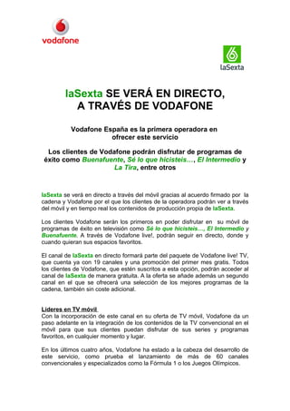 laSexta SE VERÁ EN DIRECTO,
           A TRAVÉS DE VODAFONE

           Vodafone España es la primera operadora en
                      ofrecer este servicio

 Los clientes de Vodafone podrán disfrutar de programas de
éxito como Buenafuente, Sé lo que hicisteis…, El Intermedio y
                     La Tira, entre otros


laSexta se verá en directo a través del móvil gracias al acuerdo firmado por la
cadena y Vodafone por el que los clientes de la operadora podrán ver a través
del móvil y en tiempo real los contenidos de producción propia de laSexta.

Los clientes Vodafone serán los primeros en poder disfrutar en su móvil de
programas de éxito en televisión como Sé lo que hicisteis…, El Intermedio y
Buenafuente. A través de Vodafone live!, podrán seguir en directo, donde y
cuando quieran sus espacios favoritos.

El canal de laSexta en directo formará parte del paquete de Vodafone live! TV,
que cuenta ya con 19 canales y una promoción del primer mes gratis. Todos
los clientes de Vodafone, que estén suscritos a esta opción, podrán acceder al
canal de laSexta de manera gratuita. A la oferta se añade además un segundo
canal en el que se ofrecerá una selección de los mejores programas de la
cadena, también sin coste adicional.


Líderes en TV móvil
Con la incorporación de este canal en su oferta de TV móvil, Vodafone da un
paso adelante en la integración de los contenidos de la TV convencional en el
móvil para que sus clientes puedan disfrutar de sus series y programas
favoritos, en cualquier momento y lugar.

En los últimos cuatro años, Vodafone ha estado a la cabeza del desarrollo de
este servicio, como prueba el lanzamiento de más de 60 canales
convencionales y especializados como la Fórmula 1 o los Juegos Olímpicos.
 