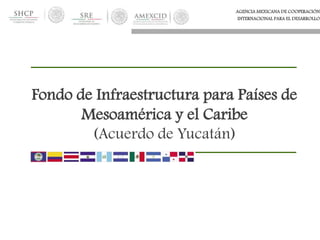 AGENCIA MEXICANA DE COOPERACIÓN
INTERNACIONAL PARA EL DESARROLLO
Fondo de Infraestructura para Países de
Mesoamérica y el Caribe
(Acuerdo de Yucatán)
 