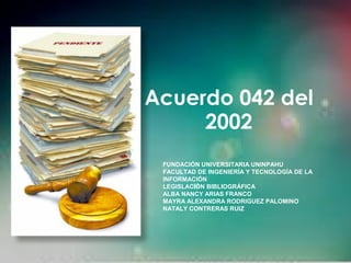 Acuerdo 042 del
2002
FUNDACIÓN UNIVERSITARIA UNINPAHU
FACULTAD DE INGENIERÍA Y TECNOLOGÍA DE LA
INFORMACIÓN
LEGISLACIÓN BIBLIOGRÁFICA
ALBA NANCY ARIAS FRANCO
MAYRA ALEXANDRA RODRIGUEZ PALOMINO
NATALY CONTRERAS RUIZ
 