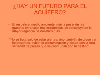 ¿HAY UN FUTURO PARA EL ACUÍFERO? El respeto al medio ambiente, muy a pesar de las grandes empresas multinacionales, se constituye en la mayor urgencia de nuestros días.  “ No se trata sólo de estar alertas, sino también de preservar los recursos, evitar su contaminación y actuar con la rara seriedad de países que se preocupan por su destino”. 