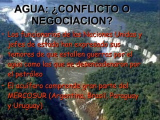 AGUA: ¿CONFLICTO O NEGOCIACION? Los funcionarios de las Naciones Unidas y jefes de estado han expresado sus temores de que estallen guerras por el agua como las que se desencadenaron por el petróleo El acuífero comprende gran parte del MERCOSUR (Argentina, Brasil, Paraguay y Uruguay) 