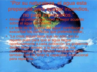 “ Por su naturaleza, el agua esta preparada para apagar incendios, no para provocarlos.” Afirma el jordano que logró el mejor acuerdo sobre el agua en Oriente. La tesis de la “guerra del agua” contribuye a exacerbar los conflictos que pretende evitar, “ La crisis actual tiene que ver sólo con su reparto pues para que el agua llegue oportunamente a cada población los gobiernos deben tener acceso a la tecnología, los conocimientos y los fondos necesarios pero también han de tener la capacidad institucional para repartirla..” 