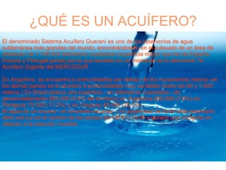 ¿QUÉ ES UN ACUÍFERO? Una creciente escasez El denominado Sistema Acuífero Guaraní es uno de los reservorios de agua subterránea más grandes del mundo, encontrándoselo en el subsuelo de un área de alrededor de 1.190.000 kilómetros cuadrados (superficie mayor que las de España, Francia y Portugal juntas) por lo que también en un momento se lo denominó "el Acuífero Gigante del MERCOSUR En Argentina  se encuentra a profundidades por debajo de los novecientos metros- en los demás países se lo alumbra a profundidades muy variables (entre los 50 y 1.500 metros ) En Brasil abarca una superficie - en kilómetros cuadrados - de aproximadamente 850.000 (9,9% del territorio) en Argentina 225.000 (7,8%) en Paraguay 70.000 (17,2%) y en Uruguay 45.000 (25,5%).  El agua es un recurso  en creciente escasez  y la posibilidad de tener este reservorio abre una luz en el camino de los países del MERCOSUR y genera una incógnita en relación a la reacción mundial.. 