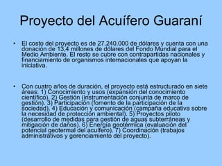Proyecto del Acuífero Guaraní El costo del proyecto es de 27.240.000 de dólares y cuenta con una donación de 13,4 millones de dólares del Fondo Mundial para el Medio Ambiente. El resto se cubre con contrapartidas nacionales y financiamiento de organismos internacionales que apoyan la iniciativa. Con cuatro años de duración, el proyecto está estructurado en siete áreas: 1) Conocimiento y usos (expansión del conocimiento científico). 2) Gestión (instrumentación conjunta de marco de gestión). 3) Participación (fomento de la participación de la sociedad). 4) Educación y comunicación (campaña educativa sobre la necesidad de protección ambiental). 5) Proyectos piloto (desarrollo de medidas para gestión de aguas subterráneas y mitigación de daños). 6) Energía geotérmica (evaluación del potencial geotermal del acuífero). 7) Coordinación (trabajos administrativos y gerenciamiento del proyecto). 