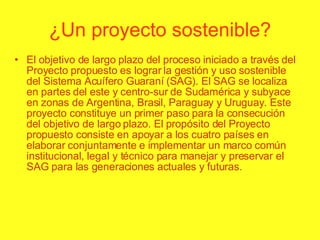 ¿Un proyecto sostenible? El objetivo de largo plazo del proceso iniciado a través del Proyecto propuesto es lograr la gestión y uso sostenible del Sistema Acuífero Guaraní (SAG). El SAG se localiza en partes del este y centro-sur de Sudamérica y subyace en zonas de Argentina, Brasil, Paraguay y Uruguay. Este proyecto constituye un primer paso para la consecución del objetivo de largo plazo. El propósito del Proyecto propuesto consiste en apoyar a los cuatro países en elaborar conjuntamente e implementar un marco común institucional, legal y técnico para manejar y preservar el SAG para las generaciones actuales y futuras. 
