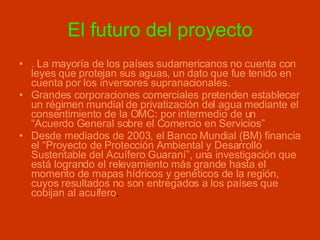 El futuro del proyecto . La mayoría de los países sudamericanos no cuenta con leyes que protejan sus aguas, un dato que fue tenido en cuenta por los inversores supranacionales.  Grandes corporaciones comerciales pretenden establecer un régimen mundial de privatización del agua mediante el consentimiento de la OMC: por intermedio de un “Acuerdo General sobre el Comercio en Servicios”  Desde mediados de 2003, el Banco Mundial (BM) financia el “Proyecto de Protección Ambiental y Desarrollo Sustentable del Acuífero Guaraní”, una investigación que está logrando el relevamiento más grande hasta el momento de mapas hídricos y genéticos de la región, cuyos resultados no son entregados a los países que cobijan al acuífero .  