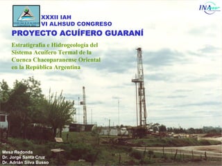 XXXII IAH
                  VI ALHSUD CONGRESO
    PROYECTO ACUÍFERO GUARANÍ
    Estratigrafía e Hidrogeología del
    Sistema Acuífero Termal de la
    Cuenca Chacoparanense Oriental
    en la República Argentina




Mesa Redonda
Dr. Jorge Santa Cruz
Dr. Adrián Silva Busso
 