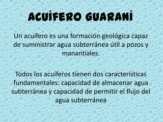 Acuífero Guaraní
Un acuífero es una formación geológica capaz
de suministrar agua subterránea útil a pozos y
manantiales.
Todos los acuíferos tienen dos características
fundamentales: capacidad de almacenar agua
subterránea y capacidad de permitir el flujo del
agua subterránea
 