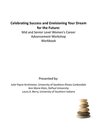  
                                                       
Celebrating Success and Envisioning Your Dream 
                for the Future:  
              Mid and Senior Level Women's Career      
                    Advancement Workshop                                     
                           Workbook




                                         Presented by: 
Julie Payne Kirchmeier, University of Southern Illinois Carbondale     
                Ann Marie Klotz, DePaul University                                            
          Laura A. Berry, University of Southern Indiana 




   Mid and Senior Level Career Advancement Workshop                         p. 1
   ACUHO-I ACE 2009
 