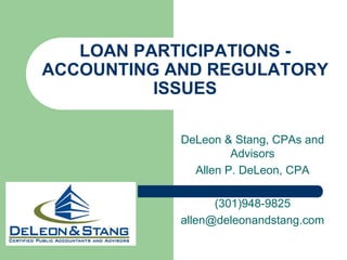 LOAN PARTICIPATIONS -ACCOUNTING AND REGULATORY ISSUES  DeLeon & Stang, CPAs and Advisors Allen P. DeLeon, CPA (301)948-9825 allen@deleonandstang.com 