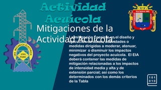 Mitigaciones de la
Actividad Acuícola:
Actividad
Acuícola
La mitigación consiste en el diseño y
ejecución de obras, actividades o
medidas dirigidas a moderar, atenuar,
minimizar o disminuir los impactos
negativos del proyecto acuícola. El EIA
deberá contener las medidas de
mitigación relacionadas a los impactos
de intensidad media y alta y de
extensión parcial; así como los
determinados con los demás criterios
de la Tabla
 