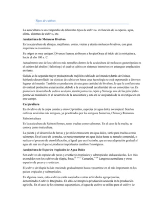 Tipos de cultivos


La acuicultura es un compendio de diferentes tipos de cultivos, en función de la especie, agua,
clima, sistemas de cultivo, etc.
Acuicultura de Moluscos Bivalvos
Es la acuicultura de almejas, mejillones, ostras, vieiras y demás moluscos bivalvos, con gran
importancia económica.
Su origen es muy antiguo. Diversas fuentes atribuyen a SergiusOrata el inicio de la ostricultura,
hacia el año 100 a. C.
Actualmente uno de los cultivos más rentables dentro de la acuicultura de moluscos gasterópodos es
el cultivo del abalón (Haliotissp.) el cual se cultiva en sistemas intensivos en estanques emplazados
en tierra.
Galicia es la segunda mayor productora de mejillón cultivado del mundo (detrás de China),
habiendo desarrollado las técnicas de cultivo en batea cuya tecnología se está exportando a diversos
lugares del mundo. También es productora de una gran cantidad de bivalvos, lo que le confiere una
diversidad productiva espectacular, debido a la excepcional peculiaridad de sus conocidas rías. Es
pionera en desarrollo de cultivo acuícola, siendo junto con Japón y Noruega una de las principales
potencias mundiales en el desarrollo de la acuicultura y está en la vanguardia de la investigación en
este campo.
Carpicultura
Es el cultivo de la carpa común y otros Ciprínidos, especies de agua dulce no tropical. Son los
cultivos acuícolas más antiguos, ya practicados por los antiguos Sumerios, Chinos y Romanos.
Salmonicultura
Es la acuicultura de Salmoniformes, tanto truchas como salmones. En el caso de la trucha, se
conoce como truticultura.
La puesta y el desarrollo de larvas y juveniles transcurre en agua dulce, tanto para truchas como
salmones. En el caso de la trucha, se puede mantener en agua dulce hasta su tamaño comercial, o
realizar el proceso de esmoltificación, al igual que en el salmón, que es una adaptación gradual al
agua de mar en el que se producen importantes cambios fisiológicos.
Acuicultura de Especies tropicales de Agua Dulce
Son cultivos de especies de peces y crustáceos tropicales y subtropicales dulceacuícolas. Los más
extendidos son los cultivos de tilapia, Pacu,15 16 17 Camarón,18 19 Langosta australiana y otras
especies de peces y crustáceos.
El cultivo de tilapia ha ido creciendo gradualmente hasta convertirse en el más importante en los
países tropicales y subtropicales.
En algunos casos, estos cultivos están asociados a otras actividades agropecuarias,
denominados Cultivos Integrados. En ellos se integra la producción acuícola en la producción
agrícola. En el caso de los sistemas aquapónicos, el agua de cultivo se utiliza para el cultivo de
 