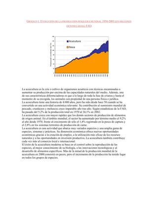 GRÁFICO 1. EVOLUCIÓN DE LA PRODUCCIÓN PESQUERA MUNDIAL 1950-2001 (EN MILLONES
                                        DETONELADAS). FAO




La acuicultura es la cría o cultivo de organismos acuáticos con técnicas encaminadas a
aumentar su producción por encima de las capacidades naturales del medio. Además, una
de sus características diferenciadoras es que a lo largo de toda la fase de crianza y hasta el
momento de su recogida, los animales son propiedad de una persona física o jurídica.
La acuicultura tiene una historia de 4.000 años, pero ha sido desde hace 50 cuando se ha
convertido en una actividad económica relevante. Su contribución al suministro mundial de
pescado, crustáceos y moluscos crece imparable año tras año. Según estadísticas de la FAO,
ha pasado del 5,2% de la producción total en 1970 al 34,1% en 2002.
La acuicultura crece con mayor rapidez que los demás sectores de producción de alimentos
de origen animal. En el ámbito mundial, el sector ha aumentado por término medio el 9,2%
al año desde 1970, frente al crecimiento de sólo el 1,4% registrado en la pesca de captura y
el 2,8% en los sistemas terrestres de producción de carne.
La acuicultura es una actividad que abarca muy variados aspectos y una amplia gama de
especies, sistemas y prácticas. Su dimensión económica ofrece nuevas oportunidades
económicas gracias a la creación de empleo, a la utilización más eficaz de los recursos
naturales y a las oportunidades en inversión productiva. La acuicultura también contribuye
cada vez más al comercio local e internacional.
El éxito de la acuicultura moderna se basa en el control sobre la reproducción de las
especies, al mejor conocimiento de su biología, a las innovaciones tecnológicas y al
desarrollo de alimentos específicos. Más de la mitad de la producción mundial de la
acuicultura en 2000 consistió en peces, pero el incremento de la producción ha tenido lugar
en todos los grupos de especies.
 