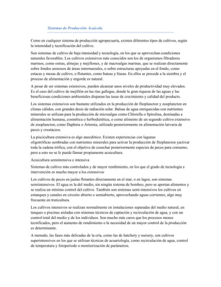Sistemas de Producción Acuícola


Como en cualquier sistema de producción agropecuaria, existen diferentes tipos de cultivos, según
la intensidad y tecnificación del cultivo.
Son sistemas de cultivo de baja intensidad y tecnología, en los que se aprovechan condiciones
naturales favorables. Los cultivos extensivos más conocidos son los de organismos filtradores
marinos, como ostras, almejas y mejillones, y de macroalgas marinas, que se realizan directamente
sobre fondos arenosos de áreas intermareales, o sobre estructuras apoyadas en el fondo, como
estacas y mesas de cultivo, o flotantes, como bateas y líneas. En ellos se procede a la siembra y el
proceso de alimentación y engorde es natural.
A pesar de ser sistemas extensivos, pueden alcanzar unos niveles de productividad muy elevados.
Es el caso del cultivo de mejillón en las rías gallegas, donde la gran riqueza de las aguas y las
beneficiosas condiciones ambientales disparan las tasas de crecimiento y calidad del producto.
Los sistemas extensivos son bastante utilizados en la producción de fitoplancton y zooplancton en
climas cálidos, con grandes dosis de radiación solar. Balsas de agua enriquecidas con nutrientes
minerales se utilizan para la producción de microalgas como Chlorella o Spirulina, destinadas a
alimentación humana, cosmética o herbodietética, o como alimento de un segundo cultivo extensivo
de zooplancton, como Daphnia o Artemia, utilizado posteriormente en alimentación larvaria de
peces y crustáceos.
La piscicultura extensiva es algo anecdótico. Existen experiencias con lagunas
oligotróficas sembradas con nutrientes minerales para activar la producción de fitoplancton yactivar
toda la cadena trófica, con el objetivo de cosechar posteriormente especies de peces para consumo,
pero a esto no se le puede llamar propiamente acuicultura.
Acuicultura semintensiva e intensiva
Sistemas de cultivo más controlados y de mayor rendimiento, en los que el grado de tecnología e
intervención es mucho mayor a los extensivos.
Los cultivos de peces en jaulas flotantes directamente en el mar, o en lagos, son sistemas
semiintensivos. El agua es la del medio, sin ningún sistema de bombeo, pero se aportan alimentos y
se realiza un mínimo control del cultivo. También son sistemas semi-intensivos los cultivos en
estanques y canales en circuito abierto o semiabierto, aprovechando aguas corrientes, algo muy
frecuente en truticultura.
Los cultivos intensivos se realizan normalmente en instalaciones separadas del medio natural, en
tanques o piscinas aisladas con sistemas técnicos de captación y recirculación de agua, y con un
control total del medio y de los individuos. Son mucho más caros que los procesos menos
tecnificados, pero el aumento de rendimiento o la necesidad de un mayor control de la producción
es determinante.
A menudo, las fases más delicadas de la cría, como las de hatchery y nursery, son cultivos
superintensivos en los que se utilizan técnicas de acuariología, como recirculación de agua, control
de temperatura y fotoperíodo o monitorización de parámetros.
 