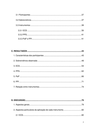 7
3.1 Participantes ...............................................................................................37
3.2 Sobrevivência..............................................................................................37
3.3 Instrumentos ...............................................................................................38
3.3.1 ECS .................................................................................................... 39
3.3.2 PPS..................................................................................................... 41
3.3.3 PaP e PPI ........................................................................................... 41
C. RESULTADOS .....................................................................................................43
1. Características dos participantes ......................................................................43
2. Sobrevivência observada ..................................................................................48
3. ECS...................................................................................................................54
4. PPS ...................................................................................................................62
5. PaP ...................................................................................................................66
6. PPI ....................................................................................................................71
7. Relação entre instrumentos...............................................................................74
D. DISCUSSÃO.........................................................................................................79
1. Aspectos gerais.................................................................................................79
2. Aspectos particulares da aplicação de cada instrumento..................................82
2.1 ECS.............................................................................................................82
 