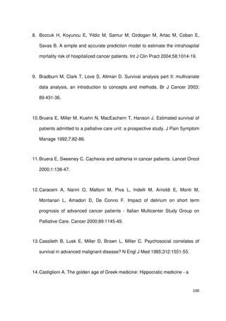 100
8. Bozcuk H, Koyuncu E, Yildiz M, Samur M, Ozdogan M, Artac M, Coban E,
Savas B. A simple and accurate prediction model to estimate the intrahospital
mortality risk of hospitalized cancer patients. Int J Clin Pract 2004;58:1014-19.
9. Bradburn M, Clark T, Love S, Altman D. Survival analysis part II: multivariate
data analysis, an introduction to concepts and methods. Br J Cancer 2003;
89:431-36.
10.Bruera E, Miller M, Kuehn N, MacEachern T, Hanson J. Estimated survival of
patients admitted to a palliative care unit: a prospective study. J Pain Symptom
Manage 1992;7:82-86.
11.Bruera E, Sweeney C. Cachexia and asthenia in cancer patients. Lancet Oncol
2000;1:138-47.
12.Caraceni A, Nanni O, Maltoni M, Piva L, Indelli M, Arnoldi E, Monti M,
Montanari L, Amadori D, De Conno F. Impact of delirium on short term
prognosis of advanced cancer patients - Italian Multicenter Study Group on
Palliative Care. Cancer 2000;89:1145-49.
13.Cassileth B, Lusk E, Miller D, Brown L, Miller C. Psychosocial correlates of
survival in advanced malignant disease? N Engl J Med 1985;312:1551-55.
14.Castiglioni A. The golden age of Greek medicine: Hippocratic medicine - a
 