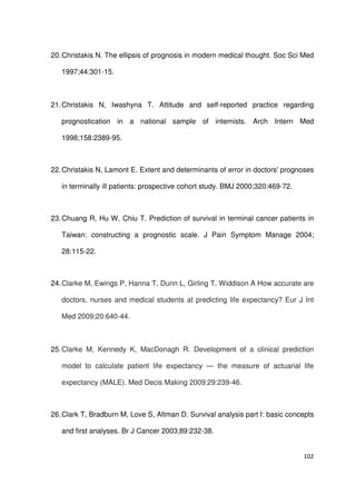 102
20.Christakis N. The ellipsis of prognosis in modern medical thought. Soc Sci Med
1997;44:301-15.
21.Christakis N, Iwashyna T. Attitude and self-reported practice regarding
prognostication in a national sample of internists. Arch Intern Med
1998;158:2389-95.
22.Christakis N, Lamont E. Extent and determinants of error in doctors' prognoses
in terminally ill patients: prospective cohort study. BMJ 2000;320:469-72.
23.Chuang R, Hu W, Chiu T. Prediction of survival in terminal cancer patients in
Taiwan: constructing a prognostic scale. J Pain Symptom Manage 2004;
28:115-22.
24.Clarke M, Ewings P, Hanna T, Dunn L, Girling T, Widdison A How accurate are
doctors, nurses and medical students at predicting life expectancy? Eur J Int
Med 2009;20:640-44.
25.Clarke M, Kennedy K, MacDonagh R. Development of a clinical prediction
model to calculate patient life expectancy — the measure of actuarial life
expectancy (MALE). Med Decis Making 2009;29:239-46.
26.Clark T, Bradburn M, Love S, Altman D. Survival analysis part I: basic concepts
and first analyses. Br J Cancer 2003;89:232-38.
 