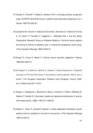103
27.Coates A, Porzsolt F, Osoba D. Quality of life in oncology practice: prognostic
value of EORTC QLQ-C30 scores in patients with advanced malignancy. Eur J
Cancer 1997;33:1025-30.
28.Costantini M, Toscani F, Gallucci M, Brunelli C, Miccinesi G, Tamburini M, Paci
E, Di Giulio P, Peruselli C, Higginson I, Addington-Hall J and the Italian
Cooperative Research Group on Palliative Medicine. Terminal cancer patients
and timing of referral to palliative care: a multicenter prospective cohort study.
J Pain Symptom Manage 1999;18:243-51.
29.Dawes R, Faust D, Meehl P. Clinical versus actuarial judgement. Science
1989;243:1668-74.
30.De Miguel C, Castillo M, Garrido S, Vicente F, García-Esquinas E. Prognosis
accuracy of PPI and PaP Score in terminally ill cancer patients: Which one is
better? 11th European Association Palliative Care Congress, Vienna, 2009.
Eur J Palliat Care PE1.F10:57.
31.Degner L, Kristjanson L, Bowman D, Sloan J, Carriere K, O’Neil J, Bilodeau B,
Watson P, Mueller B. Information needs and decisional preferences in women
with breast cancer. JAMA. 1997;277:1485-92.
32.Degner L, Sloan A. Symptom distress in newly diagnosed ambulatory cancer
patients and as a predictor of survival in lung cancer. J Pain Symptom Manage
1995;10:423-31.
 