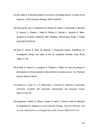 104
33.den Daas N. Estimating length of survival in end-stage cancer: a review of the
literature. J Pain Symptom Manage 1995;10:548-55.
34.Downing M, Lau F, Lesperance M, Karlson N, Shaw J, Kuziemsky C, Bernard
S, Hanson L, Olajide L, Head B, Ritchie C, Harrold J, Casarett D. Meta-
analysis of Survival Prediction With Palliative Performance Scale. J Palliat
Care 2007;23:245-54.
35.Drew P, Ilstrup D, Kerin M, Monson J. Prognostic factors: Guidelines for
investigation design and state of the art analytical methods. Surg Oncol
1998;7:71-76.
36.du Bois A, Rochon J, Lamparter C, Pfisterer J. Pattern of care and impact of
participation in clinical studies on the outcome in ovarian cancer. Int J Gynecol
Cancer 2005;15:183-91.
37.Ebrahimi B, Tucker S, Li D, Abbruzzese J, Kurzrock R. Cytokines in pancreatic
carcinoma: correlation with phenotypic characteristics and prognosis. Cancer
2004;101:2727-36.
38.Escalante C, Martin C, Elting L, Cantor S, Harle T, Prince K, Kish S, Manzullo
E, Rubenstein E. Dyspnea in cancer patients. Etiology, resource utilization, and
survival. Implications in a managed care world. Cancer 1996;78:1314-19.
 