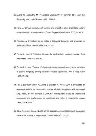 105
39.Evans C, McCarthy M. Prognostic uncertainty in terminal care: can the
Karnofsky index help? Lancet 1985;1:1204-6.
40.Faris M. Clinical estimation of survival and impact of other prognostic factors
on terminally ill cancer patients in Oman. Support Care Cancer 2003;11:30-34.
41.Feinstein A. Symptoms as an index of biological behavior and prognosis in
advanced cancer. Nature 1966;209:241-45.
42.Forster L, Lynn J. Predicting life span for applicants to inpatient hospice. Arch
Intern Med 1988;148:2540-43.
43.Forster L, Lynn J. The use of physiologic measures and demographic variables
to predict longevity among inpatient hospice applicants. Am J Hosp Care
1989;6:31-34.
44.Fox E, Landrum-McNiff K, Zhong Z, Dawson N, Wu A, Lynn J. Evaluation of
prognostic criteria for determining hospice eligibility in patients with advanced
lung, heart, or liver disease. SUPPORT Investigators. Study to understand
prognoses and preferences for outcomes and risks of treatments. JAMA
1999;282:1638-45.
45.Ganz P, Lee J, Siau J. Quality of life assessment: an independent prognostic
variable for survival in lung cancer. Cancer 1991;67:3131-35.
 