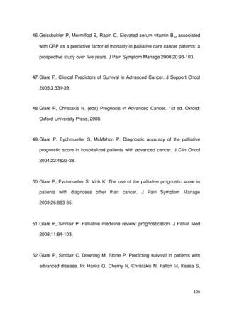 106
46.Geissbuhler P, Mermillod B, Rapin C. Elevated serum vitamin B12 associated
with CRP as a predictive factor of mortality in palliative care cancer patients: a
prospective study over five years. J Pain Symptom Manage 2000;20:93-103.
47.Glare P. Clinical Predictors of Survival in Advanced Cancer. J Support Oncol
2005;3:331-39.
48.Glare P, Christakis N. (eds) Prognosis in Advanced Cancer. 1st ed. Oxford:
Oxford University Press, 2008.
49.Glare P, Eychmueller S, McMahon P. Diagnostic accuracy of the palliative
prognostic score in hospitalized patients with advanced cancer. J Clin Oncol
2004;22:4823-28.
50.Glare P, Eychmueller S, Virik K. The use of the palliative prognostic score in
patients with diagnoses other than cancer. J Pain Symptom Manage
2003;26:883-85.
51.Glare P, Sinclair P. Palliative medicine review: prognostication. J Palliat Med
2008;11:84-103.
52.Glare P, Sinclair C, Downing M, Stone P. Predicting survival in patients with
advanced disease. In: Hanks G, Cherny N, Christakis N, Fallon M, Kaasa S,
 
