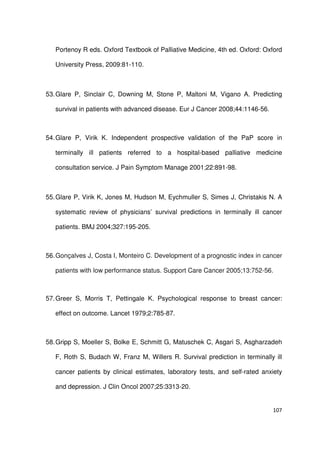 107
Portenoy R eds. Oxford Textbook of Palliative Medicine, 4th ed. Oxford: Oxford
University Press, 2009:81-110.
53.Glare P, Sinclair C, Downing M, Stone P, Maltoni M, Vigano A. Predicting
survival in patients with advanced disease. Eur J Cancer 2008;44:1146-56.
54.Glare P, Virik K. Independent prospective validation of the PaP score in
terminally ill patients referred to a hospital-based palliative medicine
consultation service. J Pain Symptom Manage 2001;22:891-98.
55.Glare P, Virik K, Jones M, Hudson M, Eychmuller S, Simes J, Christakis N. A
systematic review of physicians’ survival predictions in terminally ill cancer
patients. BMJ 2004;327:195-205.
56.Gonçalves J, Costa I, Monteiro C. Development of a prognostic index in cancer
patients with low performance status. Support Care Cancer 2005;13:752-56.
57.Greer S, Morris T, Pettingale K. Psychological response to breast cancer:
effect on outcome. Lancet 1979;2:785-87.
58.Gripp S, Moeller S, Bolke E, Schmitt G, Matuschek C, Asgari S, Asgharzadeh
F, Roth S, Budach W, Franz M, Willers R. Survival prediction in terminally ill
cancer patients by clinical estimates, laboratory tests, and self-rated anxiety
and depression. J Clin Oncol 2007;25:3313-20.
 