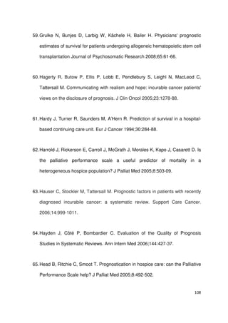 108
59.Grulke N, Bunjes D, Larbig W, Kächele H, Bailer H. Physicians' prognostic
estimates of survival for patients undergoing allogeneic hematopoietic stem cell
transplantation Journal of Psychosomatic Research 2008;65:61-66.
60.Hagerty R, Butow P, Ellis P, Lobb E, Pendlebury S, Leighl N, MacLeod C,
Tattersall M. Communicating with realism and hope: incurable cancer patients'
views on the disclosure of prognosis. J Clin Oncol 2005;23:1278-88.
61.Hardy J, Turner R, Saunders M, A’Hern R. Prediction of survival in a hospital-
based continuing care unit. Eur J Cancer 1994;30:284-88.
62.Harrold J, Rickerson E, Carroll J, McGrath J, Morales K, Kapo J, Casarett D. Is
the palliative performance scale a useful predictor of mortality in a
heterogeneous hospice population? J Palliat Med 2005;8:503-09.
63.Hauser C, Stockler M, Tattersall M. Prognostic factors in patients with recently
diagnosed incurabile cancer: a systematic review. Support Care Cancer.
2006;14:999-1011.
64.Hayden J, Côté P, Bombardier C. Evaluation of the Quality of Prognosis
Studies in Systematic Reviews. Ann Intern Med 2006;144:427-37.
65.Head B, Ritchie C, Smoot T. Prognostication in hospice care: can the Palliative
Performance Scale help? J Palliat Med 2005;8:492-502.
 