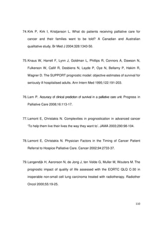 110
74.Kirk P, Kirk I, Kristjanson L. What do patients receiving palliative care for
cancer and their families want to be told? A Canadian and Australian
qualitative study. Br Med J 2004;328:1343-50.
75.Knaus W, Harrell F, Lynn J, Goldman L, Phillips R, Connors A, Dawson N,
Fulkerson W, Callif R, Desbiens N, Layde P, Oye N, Bellamy P, Hakim R,
Wagner D. The SUPPORT prognostic model: objective estimates of survival for
seriously ill hospitalised adults. Ann Intern Med 1995;122:191-203.
76.Lam P. Accuracy of clinical prediction of survival in a palliative care unit. Progress in
Palliative Care 2008;16:113-17.
77.Lamont E, Christakis N. Complexities in prognostication in advanced cancer
‘To help them live their lives the way they want to’. JAMA 2003;290:98-104.
78.Lamont E, Christakis N. Physician Factors in the Timing of Cancer Patient
Referral to Hospice Palliative Care. Cancer 2002;94:2733-37.
79.Langendijk H, Aaronson N, de Jong J, ten Velde G, Muller M, Wouters M. The
prognostic impact of quality of life assessed with the EORTC QLQ C-30 in
inoperable non-small cell lung carcinoma treated with radiotherapy. Radiother
Oncol 2000;55:19-25.
 