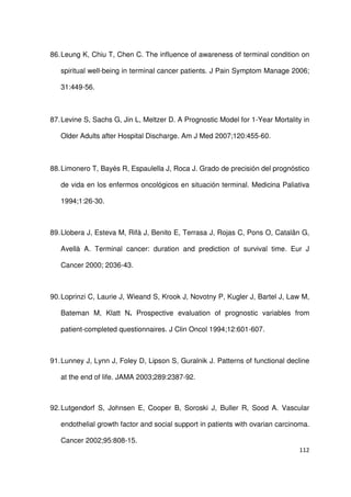 112
86.Leung K, Chiu T, Chen C. The influence of awareness of terminal condition on
spiritual well-being in terminal cancer patients. J Pain Symptom Manage 2006;
31:449-56.
87.Levine S, Sachs G, Jin L, Meltzer D. A Prognostic Model for 1-Year Mortality in
Older Adults after Hospital Discharge. Am J Med 2007;120:455-60.
88.Limonero T, Bayés R, Espaulella J, Roca J. Grado de precisión del prognóstico
de vida en los enfermos oncológicos en situación terminal. Medicina Paliativa
1994;1:26-30.
89.Llobera J, Esteva M, Rifà J, Benito E, Terrasa J, Rojas C, Pons O, Catalân G,
Avellà A. Terminal cancer: duration and prediction of survival time. Eur J
Cancer 2000; 2036-43.
90.Loprinzi C, Laurie J, Wieand S, Krook J, Novotny P, Kugler J, Bartel J, Law M,
Bateman M, Klatt N. Prospective evaluation of prognostic variables from
patient-completed questionnaires. J Clin Oncol 1994;12:601-607.
91.Lunney J, Lynn J, Foley D, Lipson S, Guralnik J. Patterns of functional decline
at the end of life. JAMA 2003;289:2387-92.
92.Lutgendorf S, Johnsen E, Cooper B, Soroski J, Buller R, Sood A. Vascular
endothelial growth factor and social support in patients with ovarian carcinoma.
Cancer 2002;95:808-15.
 
