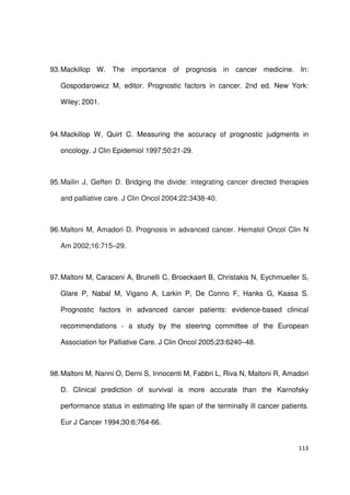 113
93.Mackillop W. The importance of prognosis in cancer medicine. In:
Gospodarowicz M, editor. Prognostic factors in cancer. 2nd ed. New York:
Wiley; 2001.
94.Mackillop W, Quirt C. Measuring the accuracy of prognostic judgments in
oncology. J Clin Epidemiol 1997;50:21-29.
95.Mailin J, Geffen D. Bridging the divide: integrating cancer directed therapies
and palliative care. J Clin Oncol 2004;22:3438-40.
96.Maltoni M, Amadori D. Prognosis in advanced cancer. Hematol Oncol Clin N
Am 2002;16:715–29.
97.Maltoni M, Caraceni A, Brunelli C, Broeckaert B, Christakis N, Eychmueller S,
Glare P, Nabal M, Vigano A, Larkin P, De Conno F, Hanks G, Kaasa S.
Prognostic factors in advanced cancer patients: evidence-based clinical
recommendations - a study by the steering committee of the European
Association for Palliative Care. J Clin Oncol 2005;23:6240–48.
98.Maltoni M, Nanni O, Derni S, Innocenti M, Fabbri L, Riva N, Maltoni R, Amadori
D. Clinical prediction of survival is more accurate than the Karnofsky
performance status in estimating life span of the terminally ill cancer patients.
Eur J Cancer 1994;30:6;764-66.
 