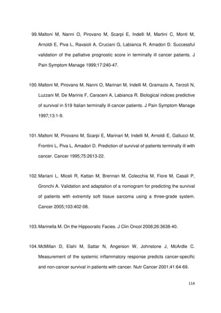 114
99.Maltoni M, Nanni O, Pirovano M, Scarpi E, Indelli M, Martini C, Monti M,
Arnoldi E, Piva L, Ravaioli A, Cruciani G, Labianca R, Amadori D. Successful
validation of the palliative prognostic score in terminally ill cancer patients. J
Pain Symptom Manage 1999;17:240-47.
100.Maltoni M, Pirovano M, Nanni O, Marinari M, Indelli M, Gramazio A, Terzoli N,
Luzzani M, De Marinis F, Caraceni A, Labianca R. Biological indices predictive
of survival in 519 Italian terminally ill cancer patients. J Pain Symptom Manage
1997;13:1-9.
101.Maltoni M, Pirovano M, Scarpi E, Marinari M, Indelli M, Arnoldi E, Gallucci M,
Frontini L, Piva L, Amadori D. Prediction of survival of patients terminally ill with
cancer. Cancer 1995;75:2613-22.
102.Mariani L, Miceli R, Kattan M, Brennan M, Colecchia M, Fiore M, Casali P,
Gronchi A. Validation and adaptation of a nomogram for predicting the survival
of patients with extremity soft tissue sarcoma using a three-grade system.
Cancer 2005;103:402-08.
103.Marinella M. On the Hippocratic Facies. J Clin Oncol 2008;26:3638-40.
104.McMillan D, Elahi M, Sattar N, Angerson W, Johnstone J, McArdle C.
Measurement of the systemic inflammatory response predicts cancer-specific
and non-cancer survival in patients with cancer. Nutr Cancer 2001;41:64-69.
 