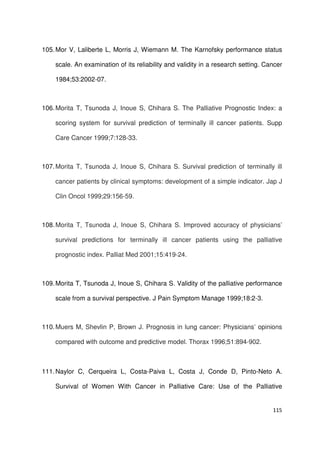 115
105.Mor V, Laliberte L, Morris J, Wiemann M. The Karnofsky performance status
scale. An examination of its reliability and validity in a research setting. Cancer
1984;53:2002-07.
106.Morita T, Tsunoda J, Inoue S, Chihara S. The Palliative Prognostic Index: a
scoring system for survival prediction of terminally ill cancer patients. Supp
Care Cancer 1999;7:128-33.
107.Morita T, Tsunoda J, Inoue S, Chihara S. Survival prediction of terminally ill
cancer patients by clinical symptoms: development of a simple indicator. Jap J
Clin Oncol 1999;29:156-59.
108.Morita T, Tsunoda J, Inoue S, Chihara S. Improved accuracy of physicians’
survival predictions for terminally ill cancer patients using the palliative
prognostic index. Palliat Med 2001;15:419-24.
109.Morita T, Tsunoda J, Inoue S, Chihara S. Validity of the palliative performance
scale from a survival perspective. J Pain Symptom Manage 1999;18:2-3.
110.Muers M, Shevlin P, Brown J. Prognosis in lung cancer: Physicians’ opinions
compared with outcome and predictive model. Thorax 1996;51:894-902.
111.Naylor C, Cerqueira L, Costa-Paiva L, Costa J, Conde D, Pinto-Neto A.
Survival of Women With Cancer in Palliative Care: Use of the Palliative
 