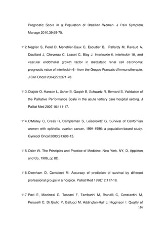 116
Prognostic Score in a Population of Brazilian Women. J Pain Symptom
Manage 2010;39:69-75.
112.Negrier S, Perol D, Menetrier-Caux C, Escudier B, Pallardy M, Ravaud A,
Douillard J, Chevreau C, Lasset C, Blay J. Interleukin-6, interleukin-10, and
vascular endothelial growth factor in metastatic renal cell carcinoma:
prognostic value of interleukin-6 - from the Groupe Francais d’Immunotherapie.
J Clin Oncol 2004;22:2371-78.
113.Olajide O, Hanson L, Usher B, Qaqish B, Schwartz R, Bernard S. Validation of
the Palliative Performance Scale in the acute tertiary care hospital setting. J
Palliat Med 2007;10:111-17.
114.O'Malley C, Cress R, Campleman S, Leiserowitz G. Survival of Californian
women with epithelial ovarian cancer, 1994-1996: a population-based study.
Gynecol Oncol 2003;91:608-15.
115.Osler W. The Principles and Practice of Medicine. New York, NY, D. Appleton
and Co, 1906, pp 82.
116.Oxenham D, Cornbleet M: Accuracy of prediction of survival by different
professional groups in a hospice. Palliat Med 1998;12:117-18.
117.Paci E, Miccinesi G, Toscani F, Tamburini M, Brunelli C, Constantini M,
Peruselli C, Di Giulio P, Gallucci M, Addington-Hall J, Higginson I. Quality of
 
