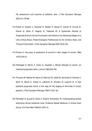 117
life assessment and outcome of palliative care. J Pain Symptom Manage
2001;21:179-88.
118.Parker S, Clayton J, Hancock K, Walder S, Butow P, Carrick S, Currow D,
Ghersi D, Glare P, Hagerty R, Tattersall M. A Systematic Review of
Prognostic/End-of-Life Communication with Adults in the Advanced Stages of a
Life-Limiting Illness: Patient/Caregiver Preferences for the Content, Style, and
Timing of Information. J Pain Symptom Manage 2007;34;81-93.
119.Parkes C. Accuracy of predictions of survival in later stages of cancer. BMJ
1972;2:29-31.
120.Pettingale K, Morris T, Greer S, Haybittle J. Mental attitudes to cancer: an
individual prognostic factor. Lancet 1985;325:750.
121.Pirovano M, Maltoni M, Nanni O, Marinari M, Indelli M, Zaninetta G, Petrella V,
Barni S, Zecca E, Scarpi E, Labianca R, Amadori D, Luporini G. A new
palliative prognostic score: a first step for the staging of terminally ill cancer
patients. J Pain Symptom Manage 1999;17:231-39.
122.Randolph A, Guyatt G, Calvin J, Doig G, Richardson W. Understanding articles
describing clinical prediction tools: Evidence Based Medicine in Critical Care
Group. Crit Care Med 1998;26:1603-12.
 