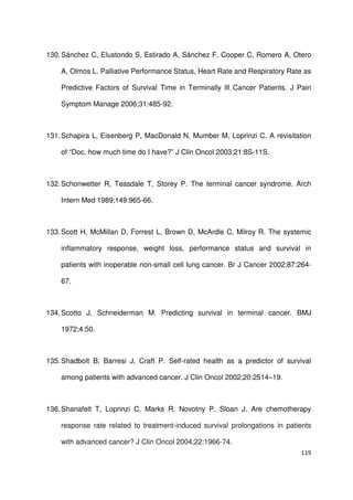 119
130.Sánchez C, Elustondo S, Estirado A, Sánchez F, Cooper C, Romero A, Otero
A, Olmos L. Palliative Performance Status, Heart Rate and Respiratory Rate as
Predictive Factors of Survival Time in Terminally Ill Cancer Patients. J Pain
Symptom Manage 2006;31:485-92.
131.Schapira L, Eisenberg P, MacDonald N, Mumber M, Loprinzi C. A revisitation
of “Doc, how much time do I have?” J Clin Oncol 2003;21:8S-11S.
132.Schonwetter R, Teasdale T, Storey P. The terminal cancer syndrome. Arch
Intern Med 1989;149:965-66.
133.Scott H, McMillan D, Forrest L, Brown D, McArdle C, Milroy R. The systemic
inflammatory response, weight loss, performance status and survival in
patients with inoperable non-small cell lung cancer. Br J Cancer 2002;87:264-
67.
134.Scotto J, Schneiderman M. Predicting survival in terminal cancer. BMJ
1972;4:50.
135.Shadbolt B, Barresi J, Craft P. Self-rated health as a predictor of survival
among patients with advanced cancer. J Clin Oncol 2002;20:2514–19.
136.Shanafelt T, Loprinzi C, Marks R, Novotny P, Sloan J. Are chemotherapy
response rate related to treatment-induced survival prolongations in patients
with advanced cancer? J Clin Oncol 2004;22:1966-74.
 