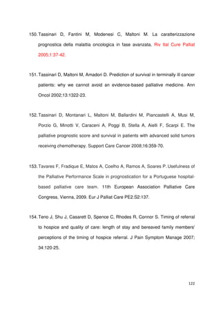 122
150.Tassinari D, Fantini M, Modenesi C, Maltoni M. La caratterizzazione
prognostica della malattia oncologica in fase avanzata. Riv Ital Cure Palliat
2005;1:37-42.
151.Tassinari D, Maltoni M, Amadori D. Prediction of survival in terminally ill cancer
patients: why we cannot avoid an evidence-based palliative medicine. Ann
Oncol 2002;13:1322-23.
152.Tassinari D, Montanari L, Maltoni M, Ballardini M, Piancastelli A, Musi M,
Porzio G, Minotti V, Caraceni A, Poggi B, Stella A, Aielli F, Scarpi E. The
palliative prognostic score and survival in patients with advanced solid tumors
receiving chemotherapy. Support Care Cancer 2008;16:359-70.
153.Tavares F, Fradique E, Matos A, Coelho A, Ramos A, Soares P. Usefulness of
the Palliative Performance Scale in prognostication for a Portuguese hospital-
based palliative care team. 11th European Association Palliative Care
Congress, Vienna, 2009. Eur J Palliat Care PE2.S2:137.
154.Teno J, Shu J, Casarett D, Spence C, Rhodes R, Connor S. Timing of referral
to hospice and quality of care: length of stay and bereaved family members'
perceptions of the timing of hospice referral. J Pain Symptom Manage 2007;
34:120-25.
 