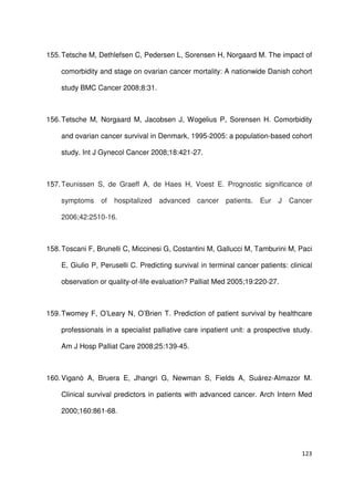 123
155.Tetsche M, Dethlefsen C, Pedersen L, Sorensen H, Norgaard M. The impact of
comorbidity and stage on ovarian cancer mortality: A nationwide Danish cohort
study BMC Cancer 2008;8:31.
156.Tetsche M, Norgaard M, Jacobsen J, Wogelius P, Sorensen H. Comorbidity
and ovarian cancer survival in Denmark, 1995-2005: a population-based cohort
study. Int J Gynecol Cancer 2008;18:421-27.
157.Teunissen S, de Graeff A, de Haes H, Voest E. Prognostic significance of
symptoms of hospitalized advanced cancer patients. Eur J Cancer
2006;42:2510-16.
158.Toscani F, Brunelli C, Miccinesi G, Costantini M, Gallucci M, Tamburini M, Paci
E, Giulio P, Peruselli C. Predicting survival in terminal cancer patients: clinical
observation or quality-of-life evaluation? Palliat Med 2005;19:220-27.
159.Twomey F, O’Leary N, O’Brien T. Prediction of patient survival by healthcare
professionals in a specialist palliative care inpatient unit: a prospective study.
Am J Hosp Palliat Care 2008;25:139-45.
160.Viganò A, Bruera E, Jhangri G, Newman S, Fields A, Suárez-Almazor M.
Clinical survival predictors in patients with advanced cancer. Arch Intern Med
2000;160:861-68.
 