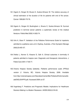 124
161.Viganò A, Dorgan M, Bruera E, Suárez-Almazor M. The relative accuracy of
clinical estimation of the duration of life for patients with end of life cancer.
Cancer 1999;88:170-76.
162.Viganò A, Dorgan M, Buckingham J, Bruera E, Suárez-Almazor M. Survival
prediction in terminal cancer patients: a systematic review of the medical
literature. Palliat Med 2000;14:363-74.
163.Virik K, Glare P. Validation of the Palliative Performance Scale for inpatients
admitted to a palliative care unit in Sydney, Australia. J Pain Symptom Manage
2002;23:455–57.
164.Vitetta L, Kenner D, Kissane D, Salli A. Clinical outcomes in terminally ill
patients admitted to hospice care: Diagnostic and therapeutic interventions. J
Palliat Care 2001;17:69-77.
165.Victoria Hospice Society [website]. Palliative performance scale (PPSv2)
version 2. Victoria, BC: Victoria Hospice Society; 2006. Available
from:http://victoriahospice.com/files/attachments/2Ba1PalliativePerformanceSc
aleENGLISHPPS.pdf. Accessed 2009 Jul 27.
166.Vogenberg F. Predictive and Prognostic Models: Implications for Healthcare
Decision-Making in a Modern Recession. AHDB 2009;2:218-22.
 