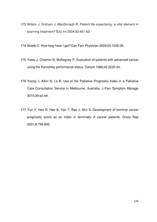 126
173.Wilson J, Graham J, MacDonagh R. Patient life expectancy: a vital element in
planning treatment? BJU Int 2004;93:461-63.
174.Woelk C. How long have I got?Can Fam Physician 2009;55:1202-06.
175.Yates J, Chalmer B, McKegney P. Evaluation of patients with advanced cancer
using the Karnofsky performance status. Cancer 1980;45:2220-24.
176.Yoong J, Atkin N, Le B. Use of the Palliative Prognostic Index in a Palliative
Care Consultation Service in Melbourne, Australia. J Pain Symptom Manage
2010;39:e2-e4.
177.Yun Y, Heo D, Heo B, Yoo T, Bae J, Ahn S. Development of terminal cancer
prognostic score as an index in terminally ill cancer patients. Oncol Rep
2001;8:795-800.
 