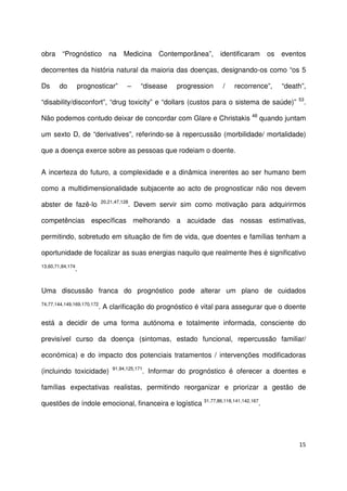 15
obra “Prognóstico na Medicina Contemporânea”, identificaram os eventos
decorrentes da história natural da maioria das doenças, designando-os como “os 5
Ds do prognosticar” – “disease progression / recorrence”, “death”,
“disability/disconfort”, “drug toxicity” e “dollars (custos para o sistema de saúde)” 53
.
Não podemos contudo deixar de concordar com Glare e Christakis 48
quando juntam
um sexto D, de “derivatives”, referindo-se à repercussão (morbilidade/ mortalidade)
que a doença exerce sobre as pessoas que rodeiam o doente.
A incerteza do futuro, a complexidade e a dinâmica inerentes ao ser humano bem
como a multidimensionalidade subjacente ao acto de prognosticar não nos devem
abster de fazê-lo 20,21,47,128
. Devem servir sim como motivação para adquirirmos
competências específicas melhorando a acuidade das nossas estimativas,
permitindo, sobretudo em situação de fim de vida, que doentes e famílias tenham a
oportunidade de focalizar as suas energias naquilo que realmente lhes é significativo
13,60,71,84,174
.
Uma discussão franca do prognóstico pode alterar um plano de cuidados
74,77,144,149,169,170,172
. A clarificação do prognóstico é vital para assegurar que o doente
está a decidir de uma forma autónoma e totalmente informada, consciente do
previsível curso da doença (sintomas, estado funcional, repercussão familiar/
económica) e do impacto dos potenciais tratamentos / intervenções modificadoras
(incluindo toxicidade) 91,94,125,171
. Informar do prognóstico é oferecer a doentes e
famílias expectativas realistas, permitindo reorganizar e priorizar a gestão de
questões de índole emocional, financeira e logística 31,77,86,118,141,142,167
.
 