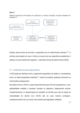 17
Figura 1.
Modelo conceptual da formulação do prognóstico na doença oncológica avançada (adaptado de
Mackillop 93
)
Existem duas formas de formular o prognóstico de um determinado indivíduo 29
. A
primeira será aquela em que o clínico se socorre da sua experiência assistencial e
elabora um juízo totalmente subjectivo – estimativa clínica de sobrevivência (ECS).
2.1 - A estimativa clínica de sobrevivência
A ECS pode ser definida como o julgamento prognóstico do médico e é classificada
como um factor prognóstico ambiental 47
, externo ao doente, podendo influenciar as
intervenções subsequentes.
Na prática clínica a ECS é usada frequentemente para formular prognósticos. A sua
aplicabilidade imediata a qualquer situação (à cabeceira, dispensando exames
complementares) e a apresentação do resultado no formato que mais se ajusta às
necessidades do doente e/ou família são as suas maiores vantagens,
comparativamente com os outros instrumentos de prognóstico validados.
 